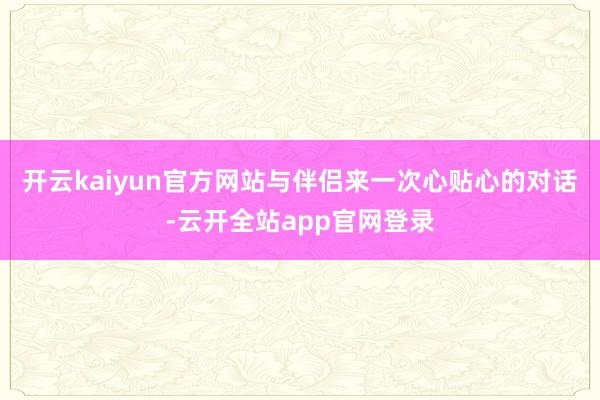 开云kaiyun官方网站与伴侣来一次心贴心的对话-云开全站app官网登录