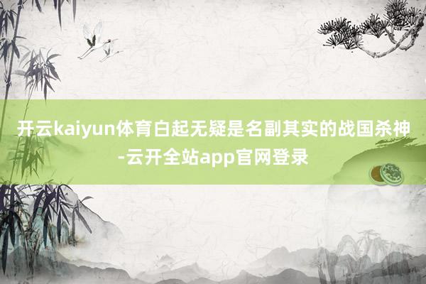 开云kaiyun体育白起无疑是名副其实的战国杀神-云开全站app官网登录