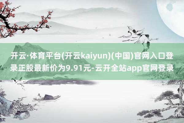 开云·体育平台(开云kaiyun)(中国)官网入口登录正股最新价为9.91元-云开全站app官网登录