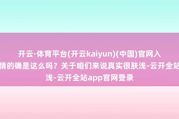 开云·体育平台(开云kaiyun)(中国)官网入口登录那么事情的确是这么吗？关于咱们来说真实很肤浅-云开全站app官网登录