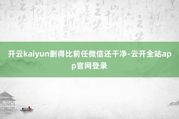开云kaiyun删得比前任微信还干净-云开全站app官网登录