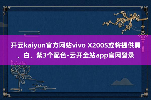 开云kaiyun官方网站vivo X200S或将提供黑、白、紫3个配色-云开全站app官网登录