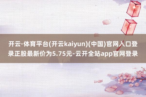 开云·体育平台(开云kaiyun)(中国)官网入口登录正股最新价为5.75元-云开全站app官网登录
