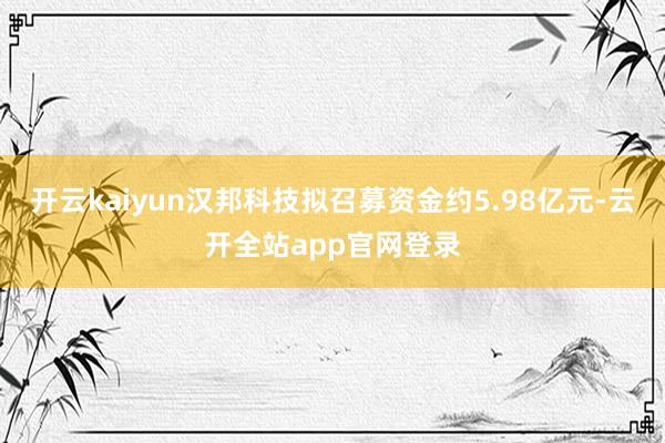 开云kaiyun汉邦科技拟召募资金约5.98亿元-云开全站app官网登录