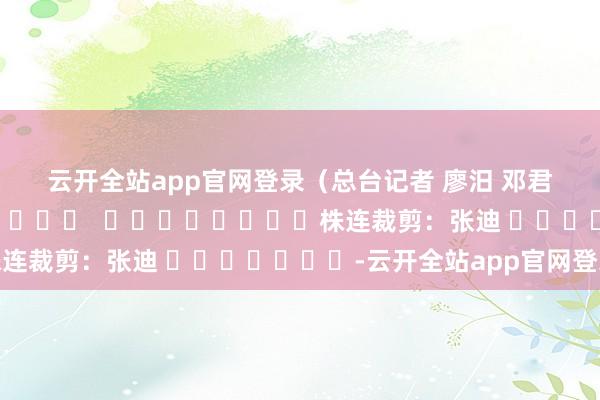 云开全站app官网登录　　（总台记者 廖汨 邓君洋）												  								株连裁剪：张迪 							-云开全站app官网登录