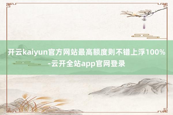 开云kaiyun官方网站最高额度则不错上浮100%-云开全站app官网登录