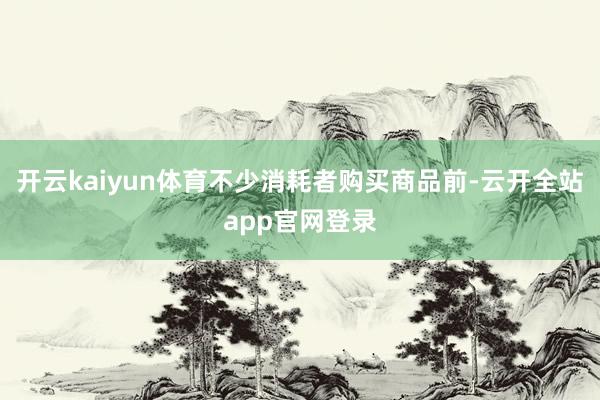 开云kaiyun体育不少消耗者购买商品前-云开全站app官网登录