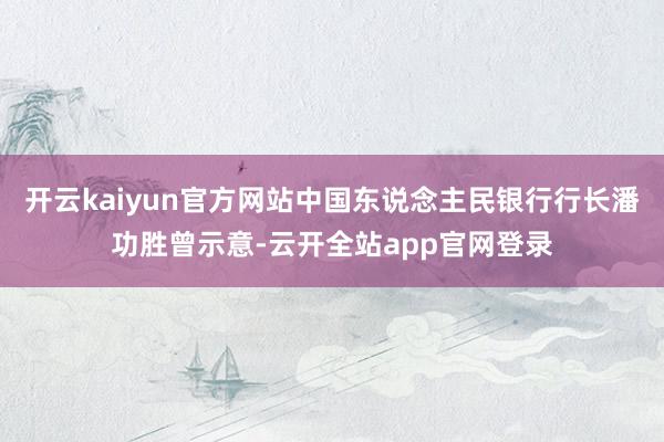 开云kaiyun官方网站中国东说念主民银行行长潘功胜曾示意-云开全站app官网登录