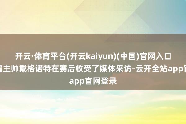 开云·体育平台(开云kaiyun)(中国)官网入口登录雷霆主帅戴格诺特在赛后收受了媒体采访-云开全站app官网登录