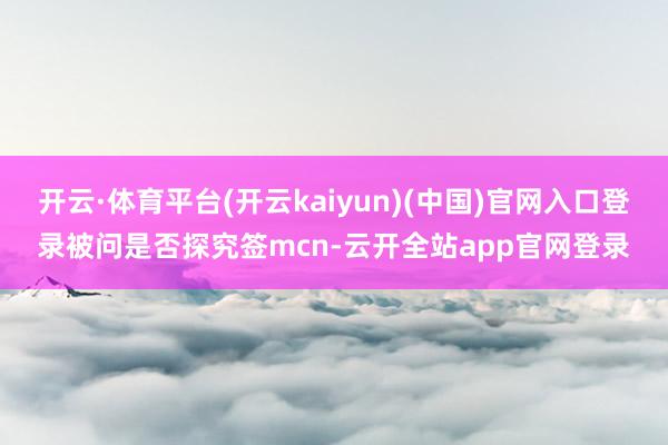 开云·体育平台(开云kaiyun)(中国)官网入口登录被问是否探究签mcn-云开全站app官网登录