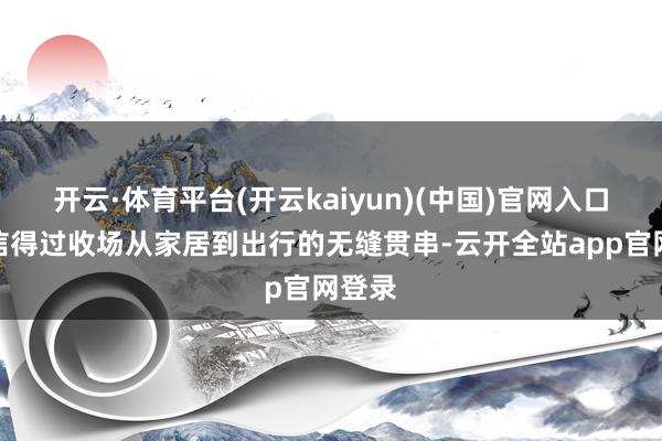 开云·体育平台(开云kaiyun)(中国)官网入口登录信得过收场从家居到出行的无缝贯串-云开全站app官网登录