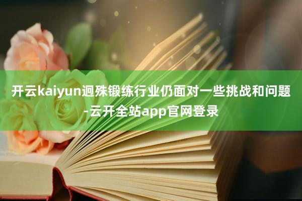 开云kaiyun迥殊锻练行业仍面对一些挑战和问题-云开全站app官网登录