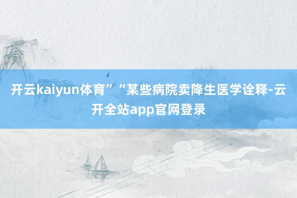 开云kaiyun体育”“某些病院卖降生医学诠释-云开全站app官网登录