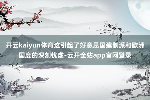开云kaiyun体育这引起了好意思国建制派和欧洲国度的深刻忧虑-云开全站app官网登录