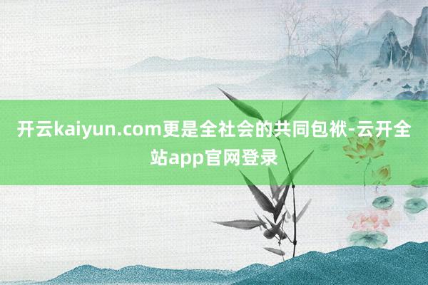 开云kaiyun.com更是全社会的共同包袱-云开全站app官网登录