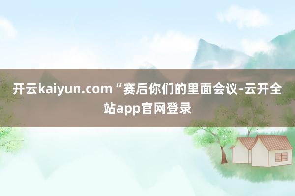 开云kaiyun.com“赛后你们的里面会议-云开全站app官网登录