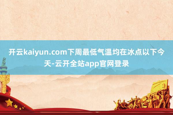 开云kaiyun.com下周最低气温均在冰点以下今天-云开全站app官网登录