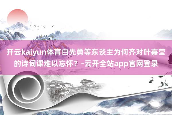 开云kaiyun体育白先勇等东谈主为何齐对叶嘉莹的诗词课难以忘怀？-云开全站app官网登录