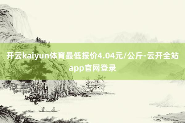 开云kaiyun体育最低报价4.04元/公斤-云开全站app官网登录