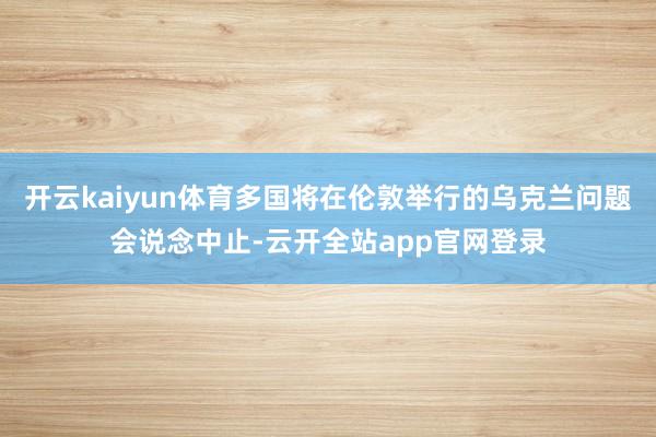 开云kaiyun体育多国将在伦敦举行的乌克兰问题会说念中止-云开全站app官网登录