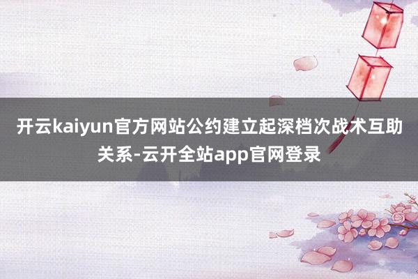 开云kaiyun官方网站公约建立起深档次战术互助关系-云开全站app官网登录