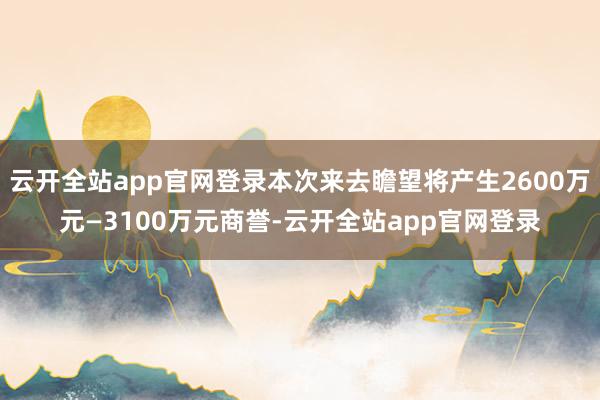 云开全站app官网登录本次来去瞻望将产生2600万元—3100万元商誉-云开全站app官网登录