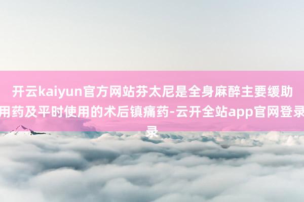 开云kaiyun官方网站芬太尼是全身麻醉主要缓助用药及平时使用的术后镇痛药-云开全站app官网登录