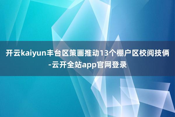开云kaiyun丰台区策画推动13个棚户区校阅技俩-云开全站app官网登录