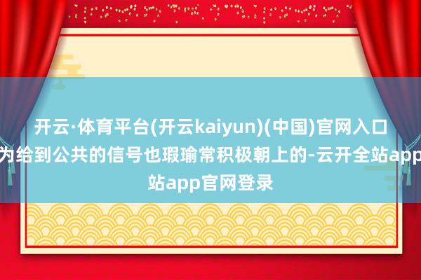 开云·体育平台(开云kaiyun)(中国)官网入口登录我以为给到公共的信号也瑕瑜常积极朝上的-云开全站app官网登录