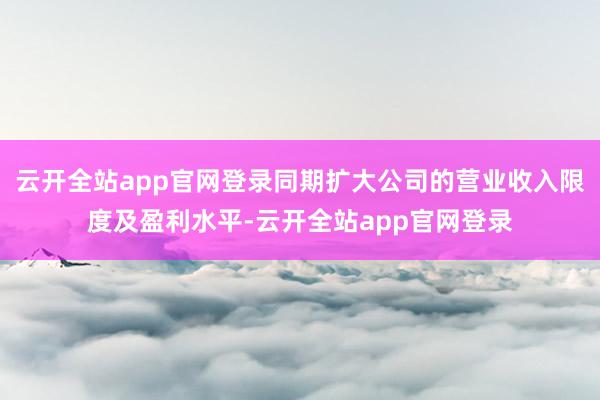 云开全站app官网登录同期扩大公司的营业收入限度及盈利水平-云开全站app官网登录