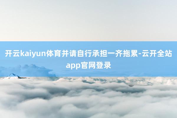 开云kaiyun体育并请自行承担一齐拖累-云开全站app官网登录