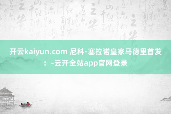 开云kaiyun.com 尼科-塞拉诺皇家马德里首发：-云开全站app官网登录