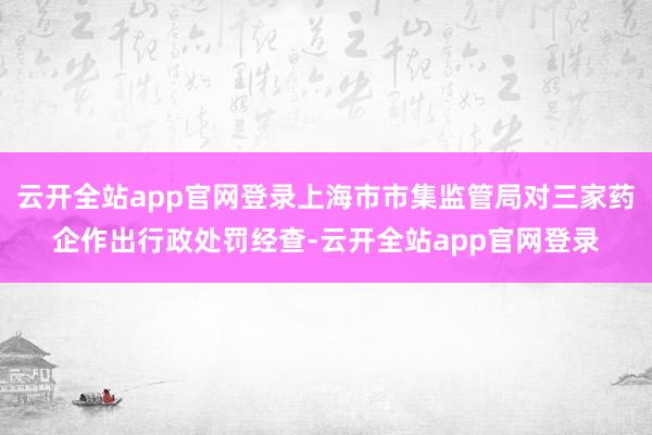 云开全站app官网登录上海市市集监管局对三家药企作出行政处罚经查-云开全站app官网登录