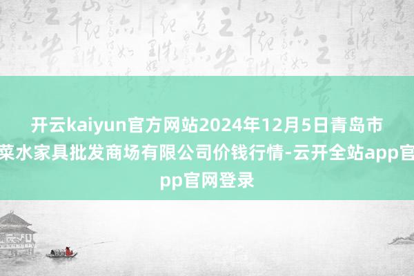 开云kaiyun官方网站2024年12月5日青岛市城阳蔬菜水家具批发商场有限公司价钱行情-云开全站app官网登录