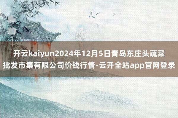 开云kaiyun2024年12月5日青岛东庄头蔬菜批发市集有限公司价钱行情-云开全站app官网登录