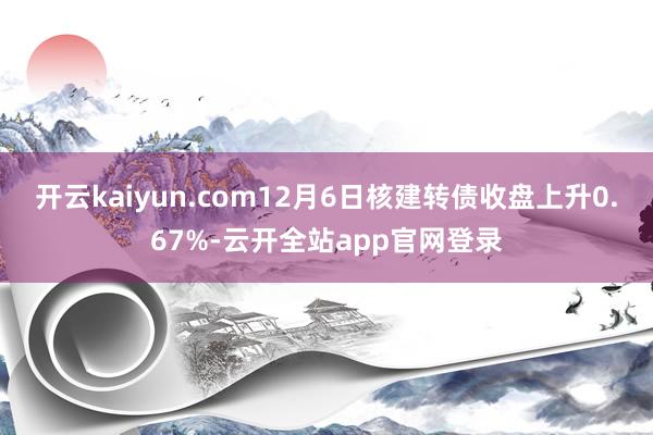 开云kaiyun.com12月6日核建转债收盘上升0.67%-云开全站app官网登录