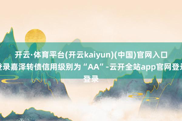 开云·体育平台(开云kaiyun)(中国)官网入口登录嘉泽转债信用级别为“AA”-云开全站app官网登录
