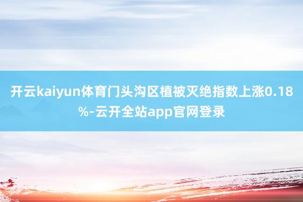 开云kaiyun体育门头沟区植被灭绝指数上涨0.18%-云开全站app官网登录