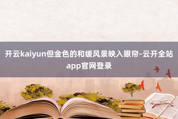 开云kaiyun但金色的和缓风景映入眼帘-云开全站app官网登录