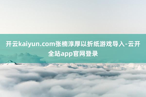 开云kaiyun.com张楠淳厚以折纸游戏导入-云开全站app官网登录