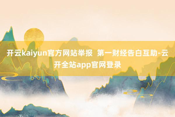 开云kaiyun官方网站举报  第一财经告白互助-云开全站app官网登录