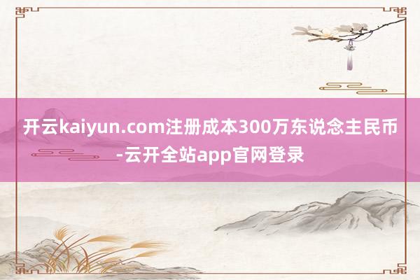 开云kaiyun.com注册成本300万东说念主民币-云开全站app官网登录