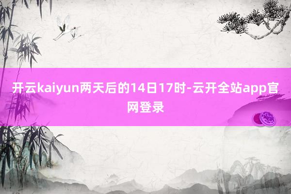 开云kaiyun两天后的14日17时-云开全站app官网登录