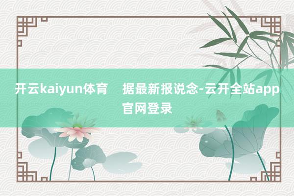 开云kaiyun体育    据最新报说念-云开全站app官网登录