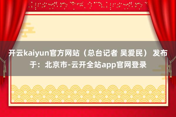 开云kaiyun官方网站（总台记者 吴爱民） 发布于：北京市-云开全站app官网登录
