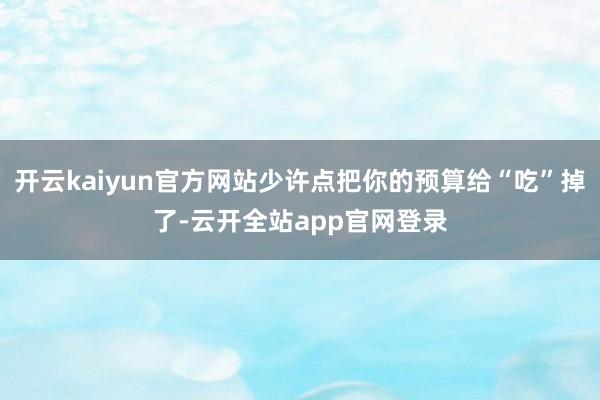 开云kaiyun官方网站少许点把你的预算给“吃”掉了-云开全站app官网登录