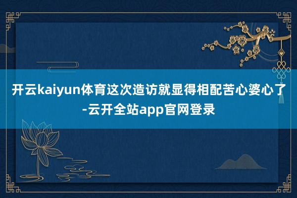 开云kaiyun体育这次造访就显得相配苦心婆心了-云开全站app官网登录
