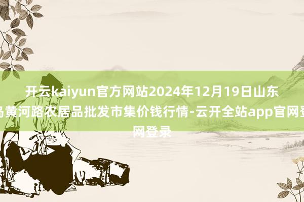 开云kaiyun官方网站2024年12月19日山东青岛黄河路农居品批发市集价钱行情-云开全站app官网登录