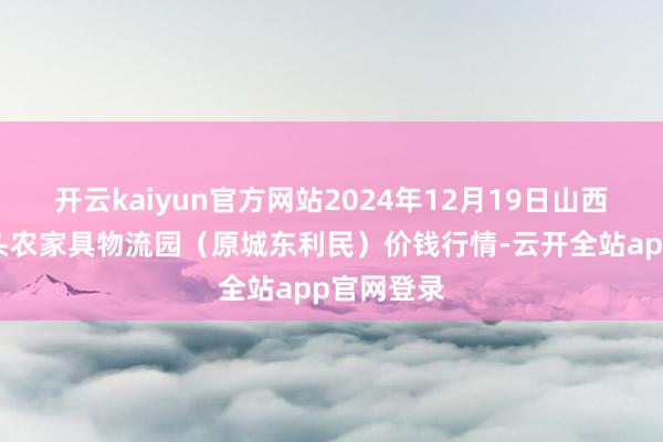 开云kaiyun官方网站2024年12月19日山西太原丈子头农家具物流园(原城东利民)价钱行情-云开全站app官网登录