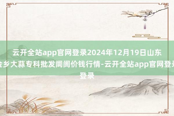 云开全站app官网登录2024年12月19日山东金乡大蒜专科批发阛阓价钱行情-云开全站app官网登录